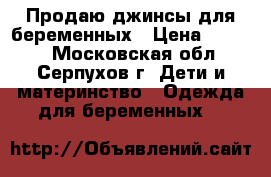 Продаю джинсы для беременных › Цена ­ 1 000 - Московская обл., Серпухов г. Дети и материнство » Одежда для беременных   